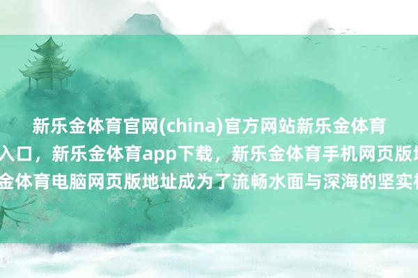 新乐金体育官网(china)官方网站新乐金体育官网中国)官方网站登录入口，新乐金体育app下载，新乐金体育手机网页版地址，新乐金体育电脑网页版地址成为了流畅水面与深海的坚实桥梁-亿德体育(中国)官方网站 登录入口
