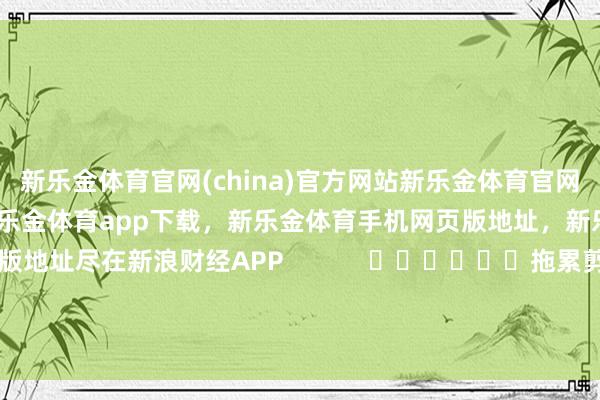 新乐金体育官网(china)官方网站新乐金体育官网中国)官方网站登录入口，新乐金体育app下载，新乐金体育手机网页版地址，新乐金体育电脑网页版地址尽在新浪财经APP            						拖累剪辑：王长生 							-亿德体育(中国)官方网站 登录入口