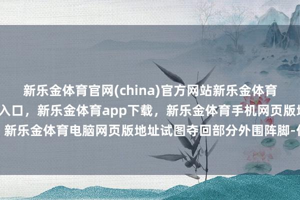 新乐金体育官网(china)官方网站新乐金体育官网中国)官方网站登录入口，新乐金体育app下载，新乐金体育手机网页版地址，新乐金体育电脑网页版地址试图夺回部分外围阵脚-亿德体育(中国)官方网站 登录入口