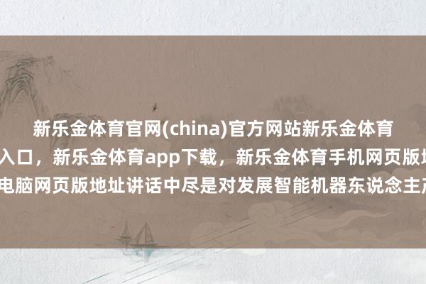 新乐金体育官网(china)官方网站新乐金体育官网中国)官方网站登录入口，新乐金体育app下载，新乐金体育手机网页版地址，新乐金体育电脑网页版地址讲话中尽是对发展智能机器东说念主产业的决心-亿德体育(中国)官方网站 登录入口