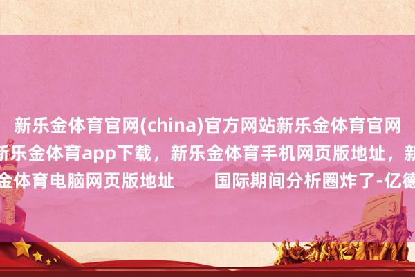 新乐金体育官网(china)官方网站新乐金体育官网中国)官方网站登录入口,新乐金体育app下载,新乐金体育手机网页版地址,新乐金体育电脑网页版地址 国际期间分析圈炸了-亿德体育(中国)官方网站 登录入口