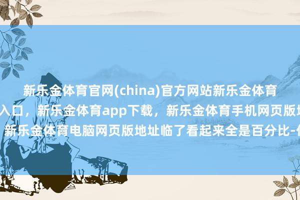 新乐金体育官网(china)官方网站新乐金体育官网中国)官方网站登录入口,新乐金体育app下载,新乐金体育手机网页版地址,新乐金体育电脑网页版地址临了看起来全是百分比-亿德体育(中国)官方网站 登录入口