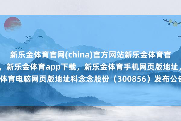 新乐金体育官网(china)官方网站新乐金体育官网中国)官方网站登录入口，新乐金体育app下载，新乐金体育手机网页版地址，新乐金体育电脑网页版地址科念念股份（300856）发布公告-亿德体育(中国)官方网站 登录入口