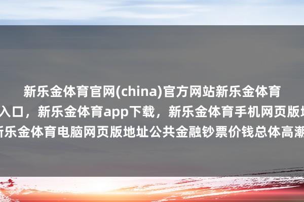 新乐金体育官网(china)官方网站新乐金体育官网中国)官方网站登录入口，新乐金体育app下载，新乐金体育手机网页版地址，新乐金体育电脑网页版地址公共金融钞票价钱总体高潮-亿德体育(中国)官方网站 登录入口